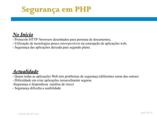 Aplicações Web - problemas
 No Início
  - Protocolo HTTP /browsers desenhados para permuta de documentos,
  - Utilização de tecnologias pouco interoperáveis na concepção de aplicações web,
  - Segurança das aplicações deixada para segundo plano.




  Actualidade
  - Quase todas as aplicações Web tem problemas de segurança (diferentes umas das outras)
  - Dificuldade em criar aplicações razoavelmente seguras
  -Segurança é dispendiosa (análise de risco)
  - Segurança dificulta a usabilidade




      OWASP @ ISCTE-IUL
                                                                                            Abril 2010
 