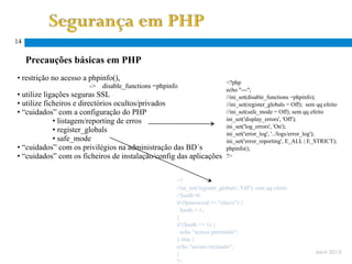 14

     Precauções básicas em PHP
• restrição no acesso a phpinfo(),
                                                                           <?php
                       ->   disable_functions =phpinfo
                                                                           echo "---";
• utilize ligações seguras SSL                                             //ini_set(disable_functions =phpinfo);
• utilize ficheiros e directórios ocultos/privados                         //ini_set(register_globals = Off); sem qq efeito
• “cuidados” com a configuração do PHP                                     //ini_set(safe_mode = Off); sem qq efeito
             • listagem/reporting de erros                                 ini_set('display_errors', 'Off');
                                                                           ini_set('log_errors', 'On');
             • register_globals                                            ini_set('error_log', '../logs/error_log');
             • safe_mode                                                   ini_set('error_reporting', E_ALL | E_STRICT);
• “cuidados” com os privilégios na administração das BD´s                  phpinfo();
• “cuidados” com os ficheiros de instalação/config das aplicações          ?>



                                                     <?
                                                     //ini_set('register_globals', 'Off'); sem qq efeito
                                                     //$auth=0;
                                                     if ($password == "chave") {
                                                       $auth = 1;
                                                     }
                                                     if ($auth == 1) {
                                                       echo "acesso permitido";
                                                     } else {
                                                     echo "acesso recusado";
                                                     }                                                           Abril 2010
                                                     ?>
 