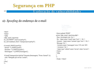 15




a)- Spoofing do endereço de e-mail
                                                                                   To: $recipient
                                                                                   Subject: $subject
 mail($recipient,$subject,$message,$headers)                                        $headers
                                                                                    $message
 <html>
 <body>                                                                    <form method='POST'
 <?php                                                                     action='php_email_injectiona.php'>
 //php_email_injectiona                                                      Para: @example.com <br />
 ini_set("SMTP","mail.est.ipcb.pt");                                         De: <input name='email' type='text' /> <br />
 ini_set("sendmail_from",“marques@est.ipcb.pt");                            Assunto: <input name='assunto' type='text' /><br />
                                                                             Message:<br />
 if (isset($_POST['email'])){                                                <textarea name='mensagem' rows='10' cols='40'>
   $email = $_POST['email'] ;                                                </textarea><br />
   $assunto = $_POST['assunto'] ;                                            <input type='submit' name='enviar' value='enviar'/>
   $mensagem = $_POST['mensagem'] ;                                        </form>
                                                                           <?php
  if (mail("marques@est.ipcb.pt",$assunto,$mensagem, "From: $email" )){;   }
   echo "Obrigado por enviar o email";                                     ?>
   }                                                                       </body></html>
 }else{
 ?>

                                                                                                                       Abril 2010
 