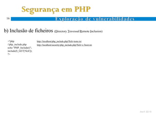 16



  b) Inclusão de ficheiros (Directory Travessal/Remote Inclusion)
Ocorre quando um atacante especifica um nome de ficheiro com caracteres específicos ao sistema de ficheiros (. e ..)
      <?php                      http://localhost/php_include.php?fich=teste.txt
      //php_include.php          http://localhost/security/php_include.php?fich=c:/boot.ini
      echo "PHP_Include()";
      include($_GET['fich']);
      ?>
 D.
 T.




                                                                                                                       Abril 2010
 
