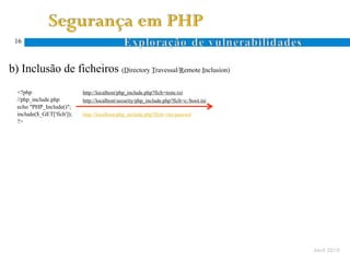16



  b) Inclusão de ficheiros (Directory Travessal/Remote Inclusion)
Ocorre quando um atacante especifica um nome de ficheiro com caracteres específicos ao sistema de ficheiros (. e ..)
      <?php                      http://localhost/php_include.php?fich=teste.txt
      //php_include.php          http://localhost/security/php_include.php?fich=c:/boot.ini
      echo "PHP_Include()";
      include($_GET['fich']);    http://localhost/php_include.php?fich=/etc/passwd
      ?>
 D.
 T.




                                                                                                                       Abril 2010
 