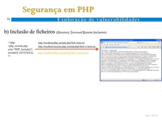 16



  b) Inclusão de ficheiros (Directory Travessal/Remote Inclusion)
Ocorre quando um atacante especifica um nome de ficheiro com caracteres específicos ao sistema de ficheiros (. e ..)
      <?php                      http://localhost/php_include.php?fich=teste.txt
      //php_include.php          http://localhost/security/php_include.php?fich=c:/boot.ini
      echo "PHP_Include()";
      include($_GET['fich']);    http://localhost/php_include.php?fich=/etc/passwd
      ?>
 D.
 T.




                                                                                                                       Abril 2010
 