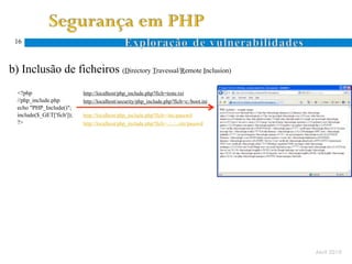 16



  b) Inclusão de ficheiros (Directory Travessal/Remote Inclusion)
Ocorre quando um atacante especifica um nome de ficheiro com caracteres específicos ao sistema de ficheiros (. e ..)
      <?php                      http://localhost/php_include.php?fich=teste.txt
      //php_include.php          http://localhost/security/php_include.php?fich=c:/boot.ini
      echo "PHP_Include()";
      include($_GET['fich']);    http://localhost/php_include.php?fich=/etc/passwd
      ?>                         http://localhost/php_include.php?fich=../../../etc/passwd
 D.
 T.




                                                                                                                       Abril 2010
 