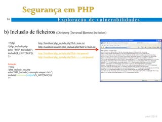 16



  b) Inclusão de ficheiros (Directory Travessal/Remote Inclusion)
Ocorre quando um atacante especifica um nome de ficheiro com caracteres específicos ao sistema de ficheiros (. e ..)
      <?php                        http://localhost/php_include.php?fich=teste.txt
      //php_include.php            http://localhost/security/php_include.php?fich=c:/boot.ini
      echo "PHP_Include()";
      include($_GET['fich']);      http://localhost/php_include.php?fich=/etc/passwd
      ?>                           http://localhost/php_include.php?fich=../../../etc/passwd
 D.
 T.   Solução:
      <?php
      //php_include_sec.php
      echo"PHP_Include() -exemplo ataque <br>";
      include(basename(realpath($_GET['fich'])));
      ?>




                                                                                                                       Abril 2010
 