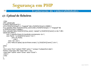 18


c)- Upload de ficheiros
<?php
//fich_upload1.php
if (isset($_POST['Enviar'])) {
//if ($_FILES['fich']['type'] == "image/gif" && $_FILES['fich']['size']<150000) {
if (is_uploaded_file($_FILES['fich']['tmp_name']) && $_FILES['fich']['type'] == "image/gif" &&
$_FILES['fich']['size']<150000) {
move_uploaded_file($_FILES['fich']['tmp_name'], "upload/".$_FILES['fich']['name']) or die ("<BR>
Upload sem efeito");
       echo "o seguinte ficheiro foi transferido correctamente <br>";
       echo "Name: ".$_FILES['fich']['name']."<br>";
                print_r($_FILES);
                  } else {
           echo "<br><br>";
          echo "Falha de Upload, tipo de ficheiro errado (".$_FILES['fich']['name'].")<br>";
       }
}else{
?>
<form name="form" method="POST" action="" enctype="multipart/form-data">
Ficheiro:<input type="file" name="fich"> <br>
<input type="submit" name="Enviar" value="Enviar">
</form>
<?php
}
?>



                                                                                                   Abril 2010
 