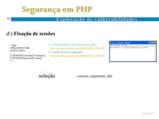 19




d:) Fixação de sessões

     <?php                                1 - Eliminar cookies (ver session.save_path)
     //php_session1.php                   - http://host/php_session1.php?PHPSESSID=123456789
     session_start();
                                          2- a partir de outro computador
     $_SESSION['utilizador']='marques';   - http://host/php_session1.php?PHPSESSID=123456789
     $_SESSION['password']='aeiou';
     ?>




                                solução                            --session_regenerate_id()




                                                                                               Abril 2010
 