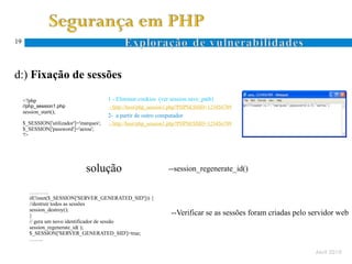19




d:) Fixação de sessões

     <?php                                1 - Eliminar cookies (ver session.save_path)
     //php_session1.php                   - http://host/php_session1.php?PHPSESSID=123456789
     session_start();
                                          2- a partir de outro computador
     $_SESSION['utilizador']='marques';   - http://host/php_session1.php?PHPSESSID=123456789
     $_SESSION['password']='aeiou';
     ?>




                                solução                            --session_regenerate_id()

        ………..
        if(!isset($_SESSION['SERVER_GENERATED_SID'])) {
        //destruir todos as sessões
        session_destroy();
        }                                                           --Verificar se as sessões foram criadas pelo servidor web
        // gera um novo identificador de sessão
        session_regenerate_id( );
        $_SESSION['SERVER_GENERATED_SID']=true;
        ……..

                                                                                                                  Abril 2010
 