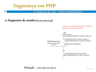 20




e) Sequestro de sessões (session Hijacking)
                                                               compara o valor do HTTP_USER_AGENT do
                                                               browser com o do servidor Web

                                                               <?php
                                                               session_start();
                                                               if (isset($_SESSION['HTTP_USER_AGENT']))
                                                               {
                                                                 if ($_SESSION['HTTP_USER_AGENT'] !=
                                      Verificação extra             md5($_SERVER['HTTP_USER_AGENT']))
                                      (mudança de browser no
                                                                 {
                                            utilizador)            /*PEDIDO de PASSWORD/
                                                                   exit;
                                                                 }
                                                               }
                                                               else
                                                               {
                                                                 $_SESSION['HTTP_USER_AGENT'] =
                                                                 md5($_SERVER['HTTP_USER_AGENT']);
                                                               }
                                                               ?>




                 Solução – utilização de tokens                                                 Abril 2010
 