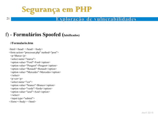 21




f) - Formulários Spoofed (falsificados)
     //Formulario.htm
 <html><head>  </head> <body>
 <form action="processar.php" method="post">   //processar.php
  <p>Marca</p>
  <select name="marca">                        <?php
  <option value="Ford">Ford</option>           $cor=$_REQUEST['cor'];
  <option value="Peugeot">Peugeot</option>     $marca=$_REQUEST['marca'];
  <option value="Renault">Renault</option>     echo "marca - ". $marca."<br>";
  <option value="Mercedes">Mercedes</option>   echo "cor - ".$cor."<br>";
  </select>                                    ?>
  <p>cor</p>
  <select name="cor">
  <option value="branco">Branco</option>
  <option value="verde">Verde</option>
  <option value="azul">Azul</option>
  </select>
  <input type="submit">
 </form></body> </html>



                                                                             Abril 2010
 