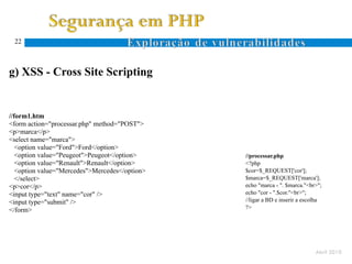 22



g) XSS - Cross Site Scripting


//form1.htm
<form action="processar.php" method="POST">
<p>marca</p>
<select name="marca">
   <option value="Ford">Ford</option>
   <option value="Peugeot">Peugeot</option>     //processar.php
   <option value="Renault">Renault</option>     <?php
   <option value="Mercedes">Mercedes</option>   $cor=$_REQUEST['cor'];
   </select>                                    $marca=$_REQUEST['marca'];
<p>cor</p>                                      echo "marca - ". $marca."<br>";
<input type="text" name="cor" />                echo "cor - ".$cor."<br>";
<input type="submit" />                         //ligar a BD e inserir a escolha
                                                ?>
</form>




                                                                             Abril 2010
 