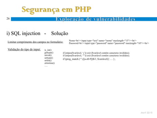 26




i) SQL injection -                   Solução
                                                  Nome<br/><input type="text" name="nome" maxlength="15"/><br/>
Limitar comprimento dos campos no formulário:     Password<br/><input type="password" name="password" maxlength="10"/><br/>

Validação do tipo de input:   is_int()
                              gettype()     if (strpos($variável, ‘;’)) exit ($variável contém caracteres inválidos);
                              intval()      if (strpos($variável, ‘’’)) exit ($variável contém caracteres inválidos);
                              settype()
                                            if (preg_match (‘^;([a-z0-9])$/i', $variável){ … };
                              strlen()
                              strtotime()
                              ….




                                                                                                                        Abril 2010
 