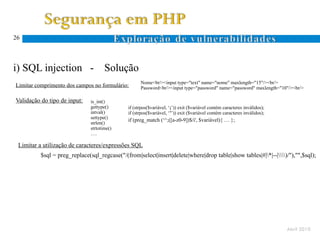 26




i) SQL injection -                    Solução
                                                    Nome<br/><input type="text" name="nome" maxlength="15"/><br/>
Limitar comprimento dos campos no formulário:       Password<br/><input type="password" name="password" maxlength="10"/><br/>

Validação do tipo de input:    is_int()
                               gettype()      if (strpos($variável, ‘;’)) exit ($variável contém caracteres inválidos);
                               intval()       if (strpos($variável, ‘’’)) exit ($variável contém caracteres inválidos);
                               settype()
                                              if (preg_match (‘^;([a-z0-9])$/i', $variável){ … };
                               strlen()
                               strtotime()
                               ….

 Limitar a utilização de caracteres/expressões SQL
          $sql = preg_replace(sql_regcase("/(from|select|insert|delete|where|drop table|show tables|#|*|--|)/"),"",$sql);




                                                                                                                          Abril 2010
 