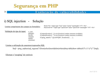 26




i) SQL injection -                    Solução
                                                    Nome<br/><input type="text" name="nome" maxlength="15"/><br/>
Limitar comprimento dos campos no formulário:       Password<br/><input type="password" name="password" maxlength="10"/><br/>

Validação do tipo de input:    is_int()
                               gettype()      if (strpos($variável, ‘;’)) exit ($variável contém caracteres inválidos);
                               intval()       if (strpos($variável, ‘’’)) exit ($variável contém caracteres inválidos);
                               settype()
                                              if (preg_match (‘^;([a-z0-9])$/i', $variável){ … };
                               strlen()
                               strtotime()
                               ….

 Limitar a utilização de caracteres/expressões SQL
          $sql = preg_replace(sql_regcase("/(from|select|insert|delete|where|drop table|show tables|#|*|--|)/"),"",$sql);


 Efectuar o “escaping” de variáveis




                                                                                                                          Abril 2010
 