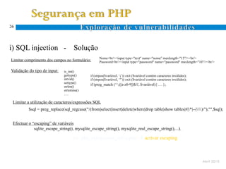 26




i) SQL injection -                    Solução
                                                    Nome<br/><input type="text" name="nome" maxlength="15"/><br/>
Limitar comprimento dos campos no formulário:       Password<br/><input type="password" name="password" maxlength="10"/><br/>

Validação do tipo de input:    is_int()
                               gettype()      if (strpos($variável, ‘;’)) exit ($variável contém caracteres inválidos);
                               intval()       if (strpos($variável, ‘’’)) exit ($variável contém caracteres inválidos);
                               settype()
                                              if (preg_match (‘^;([a-z0-9])$/i', $variável){ … };
                               strlen()
                               strtotime()
                               ….

 Limitar a utilização de caracteres/expressões SQL
          $sql = preg_replace(sql_regcase("/(from|select|insert|delete|where|drop table|show tables|#|*|--|)/"),"",$sql);


 Efectuar o “escaping” de variáveis
             sqlite_escape_string(), mysqlite_escape_string(), mysqlite_real_escape_string(),...).

                                     Ex: php_sqlinjection_sel1a.php  activar escaping



                                                                                                                          Abril 2010
 