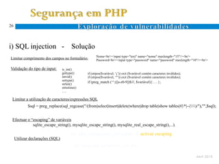 26




i) SQL injection -                       Solução
                                                        Nome<br/><input type="text" name="nome" maxlength="15"/><br/>
Limitar comprimento dos campos no formulário:           Password<br/><input type="password" name="password" maxlength="10"/><br/>

Validação do tipo de input:       is_int()
                                  gettype()       if (strpos($variável, ‘;’)) exit ($variável contém caracteres inválidos);
                                  intval()        if (strpos($variável, ‘’’)) exit ($variável contém caracteres inválidos);
                                  settype()
                                                  if (preg_match (‘^;([a-z0-9])$/i', $variável){ … };
                                  strlen()
                                  strtotime()
                                  ….

 Limitar a utilização de caracteres/expressões SQL
            $sql = preg_replace(sql_regcase("/(from|select|insert|delete|where|drop table|show tables|#|*|--|)/"),"",$sql);


 Efectuar o “escaping” de variáveis
             sqlite_escape_string(), mysqlite_escape_string(), mysqlite_real_escape_string(),...).

                                        Ex: php_sqlinjection_sel1a.php  activar escaping
     Utilizar declarações (SQL)
                                           EX: script php_sqlinjection_sel1.php

                                                                                                                              Abril 2010
 
