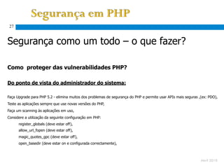 27


Segurança como um todo – o que fazer?

Como proteger das vulnerabilidades PHP?

Do ponto de vista do administrador do sistema:

Faça Upgrade para PHP 5.2 - elimina muitos dos problemas de segurança do PHP e permite usar APIs mais seguras ,(ex: PDO),
Teste as aplicações sempre que use novas versões do PHP,
Faça um scanning às aplicações em uso,
Considere a utilização da seguinte configuração em PHP:
      register_globals (deve estar off),
      allow_url_fopen (deve estar off),
      magic_quotes_gpc (deve estar off),
      open_basedir (deve estar on e configurada correctamente),



                                                                                                               Abril 2010
 