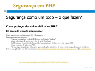 28


     Segurança como um todo – o que fazer?

     Como proteger das vulnerabilidades PHP ?
     Do ponto de vista do programador:
     Migrar urgentemente a aplicação para PHP 5.2 ou superior .
     Para evitar as questões anteriores:
             Programar com a última versão do PHP e com configuração “hardned”
             Validar todo o input de acordo com o tipo de variável atribuída
             Codificar todo o input utilizando htmlentities() ou mecanismos similares para evitar ataques XSS
             Migrar o interface de dados para PDO
             Não usar input fornecido por utilizadores que usem funções de ficheiros de forma a evitar ataques de inclusão de ficheiros
     Teste as suas aplicações com ferramentas como WebScarab, Firefox's Web Developer Toolbar, Greasemonkey and the XSS Assistant




           Adaptado de http://www.sans.org/top20/?portal=5e4388309c999823b11cf5556616bd46#s1


                                                                                                                              Abril 2010
 
