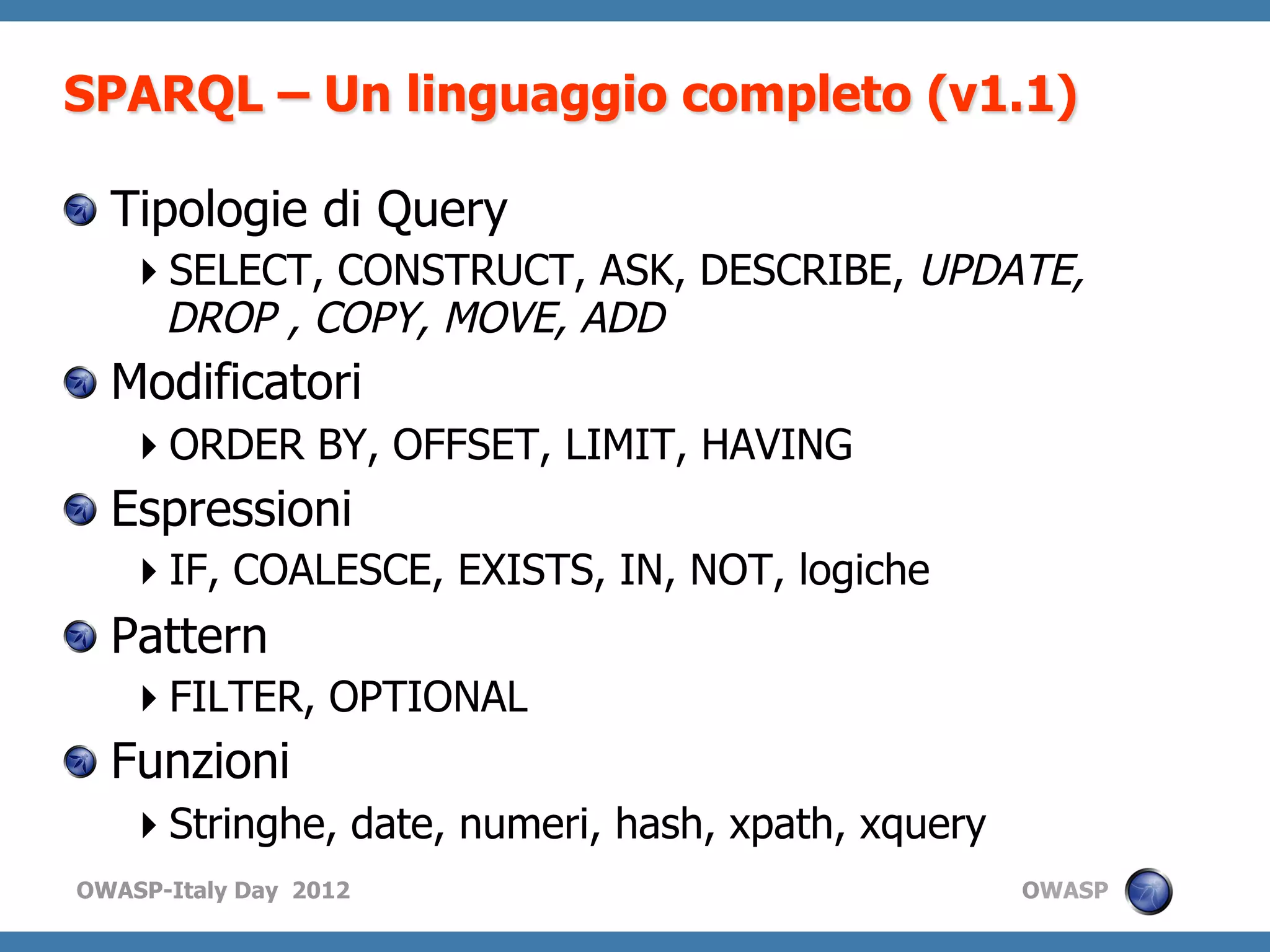 SPARQL – Un linguaggio completo (v1.1)

!   Tipologie di Query
    SELECT, CONSTRUCT, ASK, DESCRIBE, UPDATE,
    DROP , COPY, MOVE, ADD
!   Modificatori
    ORDER BY, OFFSET, LIMIT, HAVING
!   Espressioni
    IF, COALESCE, EXISTS, IN, NOT, logiche
!   Pattern
    FILTER, OPTIONAL
!   Funzioni
    Stringhe, date, numeri, hash, xpath, xquery
OWASP-Italy Day 2012                               OWASP
 