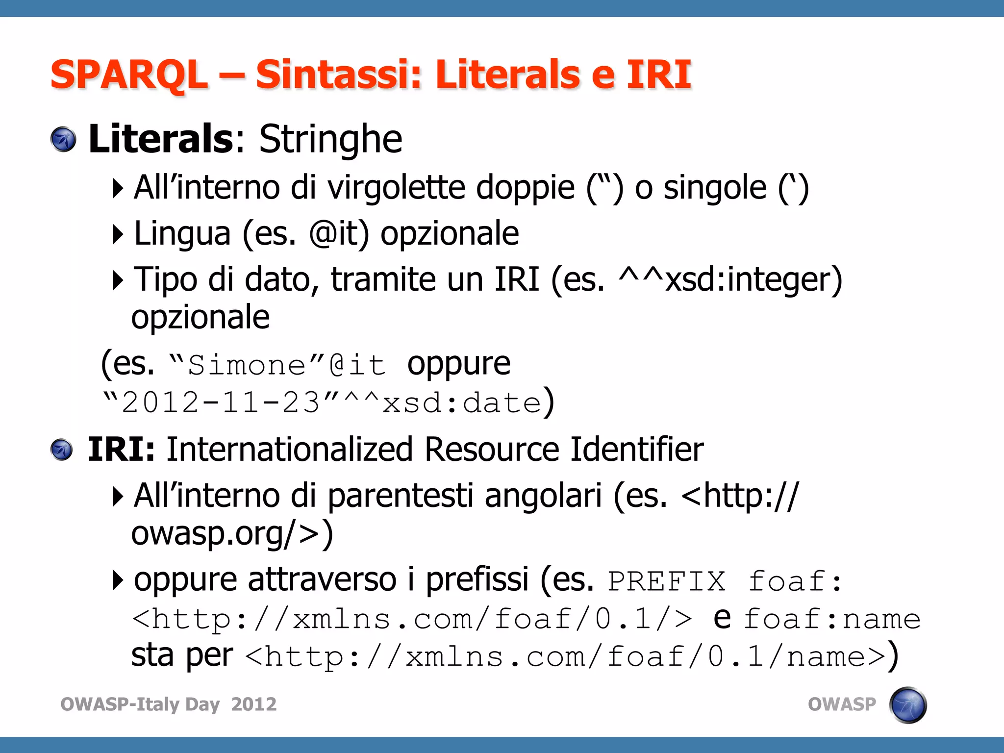 SPARQL – Sintassi: Literals e IRI
! Literals: Stringhe
      All’interno di virgolette doppie (“) o singole (‘)
      Lingua (es. @it) opzionale
      Tipo di dato, tramite un IRI (es. ^^xsd:integer)
       opzionale
     (es. “Simone”@it oppure
     “2012-11-23”^^xsd:date)
!   IRI: Internationalized Resource Identifier
      All’interno di parentesti angolari (es. <http://
       owasp.org/>)
      oppure attraverso i prefissi (es. PREFIX foaf:
       <http://xmlns.com/foaf/0.1/> e foaf:name
       sta per <http://xmlns.com/foaf/0.1/name>)
OWASP-Italy Day 2012                             OWASP
 