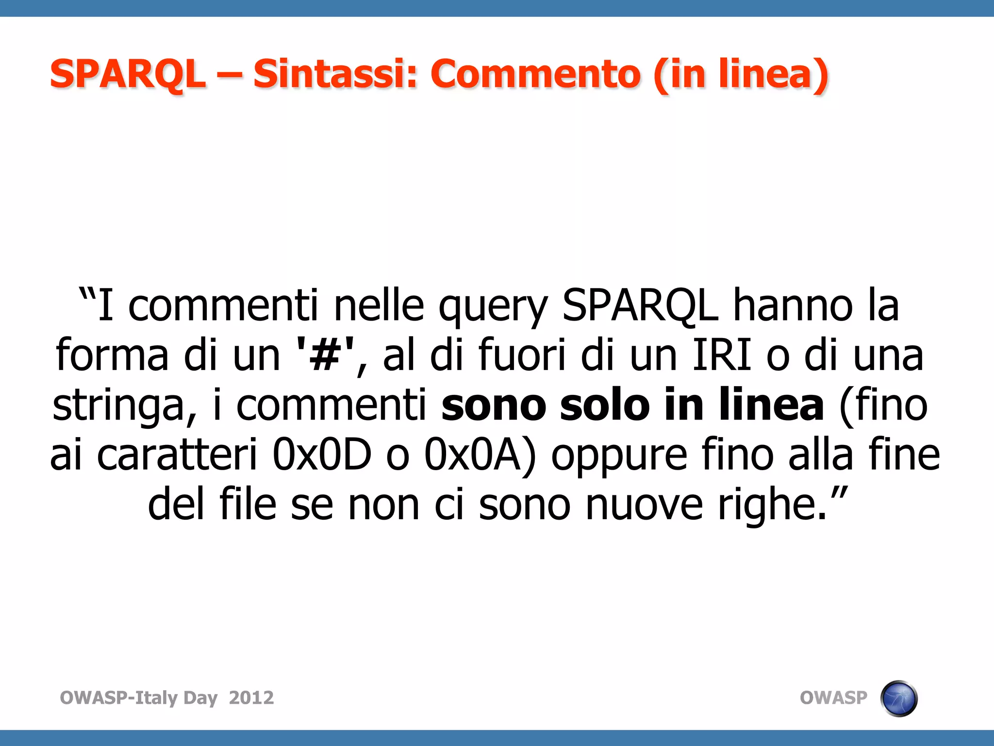 SPARQL – Sintassi: Commento (in linea)




  “I commenti nelle query SPARQL hanno la
forma di un '#', al di fuori di un IRI o di una
stringa, i commenti sono solo in linea (fino
ai caratteri 0x0D o 0x0A) oppure fino alla fine
      del file se non ci sono nuove righe.”



OWASP-Italy Day 2012                   OWASP
 