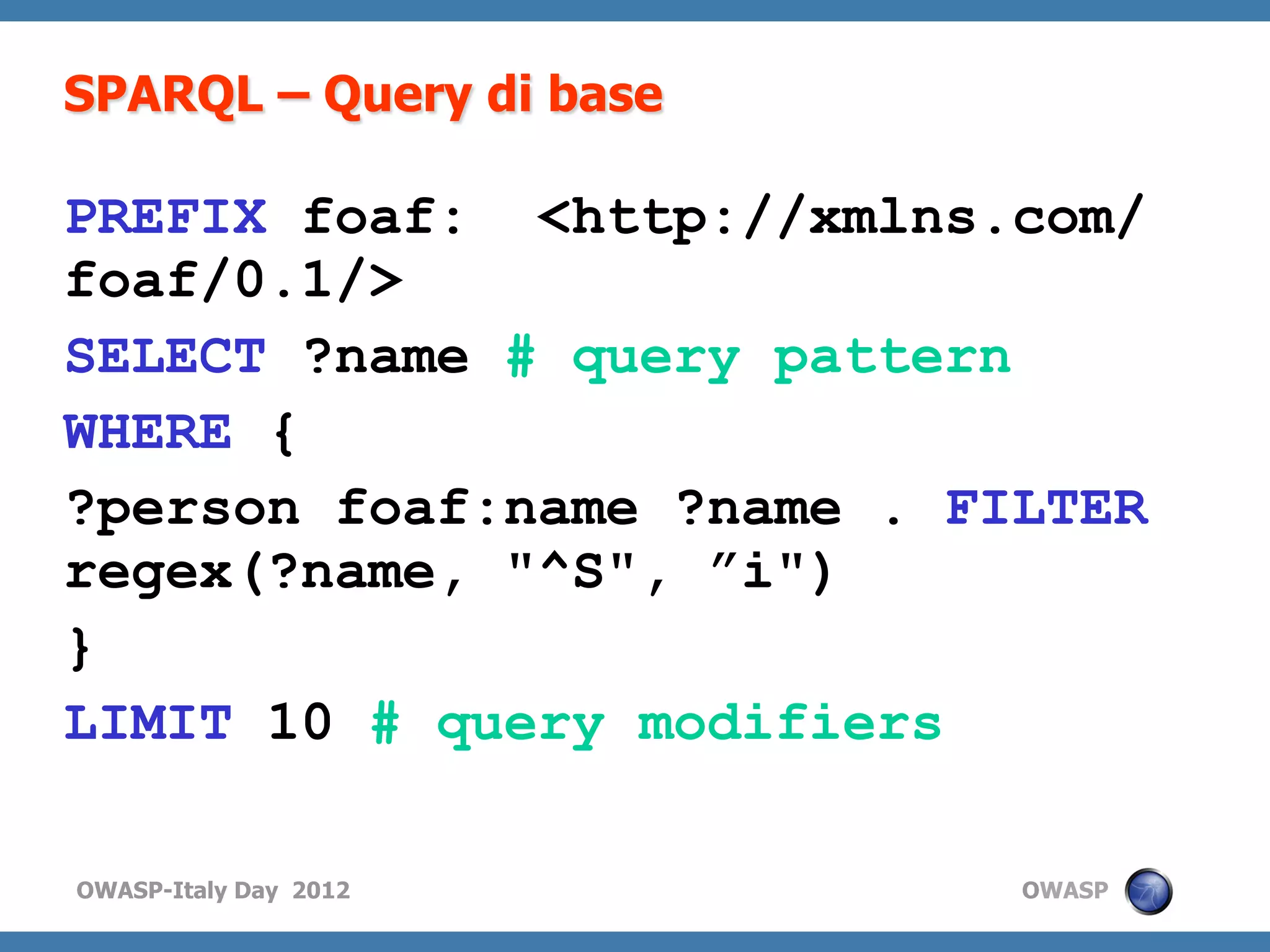 SPARQL – Query di base

PREFIX foaf: <http://xmlns.com/
foaf/0.1/>
SELECT ?name # query pattern
WHERE {
?person foaf:name ?name . FILTER
regex(?name, "^S", ”i")
}
LIMIT 10 # query modifiers

OWASP-Italy Day 2012        OWASP
 