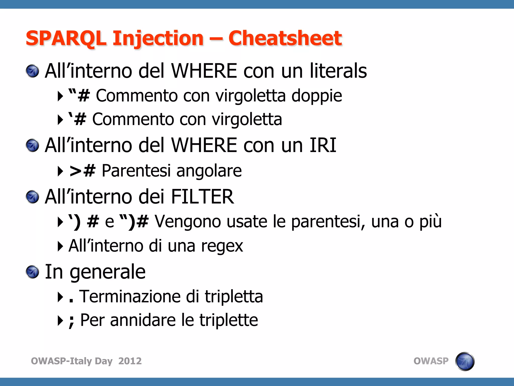 SPARQL Injection – Cheatsheet
!   All’interno del WHERE con un literals
    “# Commento con virgoletta doppie
    ‘# Commento con virgoletta
!   All’interno del WHERE con un IRI
    ># Parentesi angolare
!   All’interno dei FILTER
    ‘) # e “)# Vengono usate le parentesi, una o più
    All’interno di una regex
!   In generale
    . Terminazione di tripletta
    ; Per annidare le triplette

OWASP-Italy Day 2012                             OWASP
 