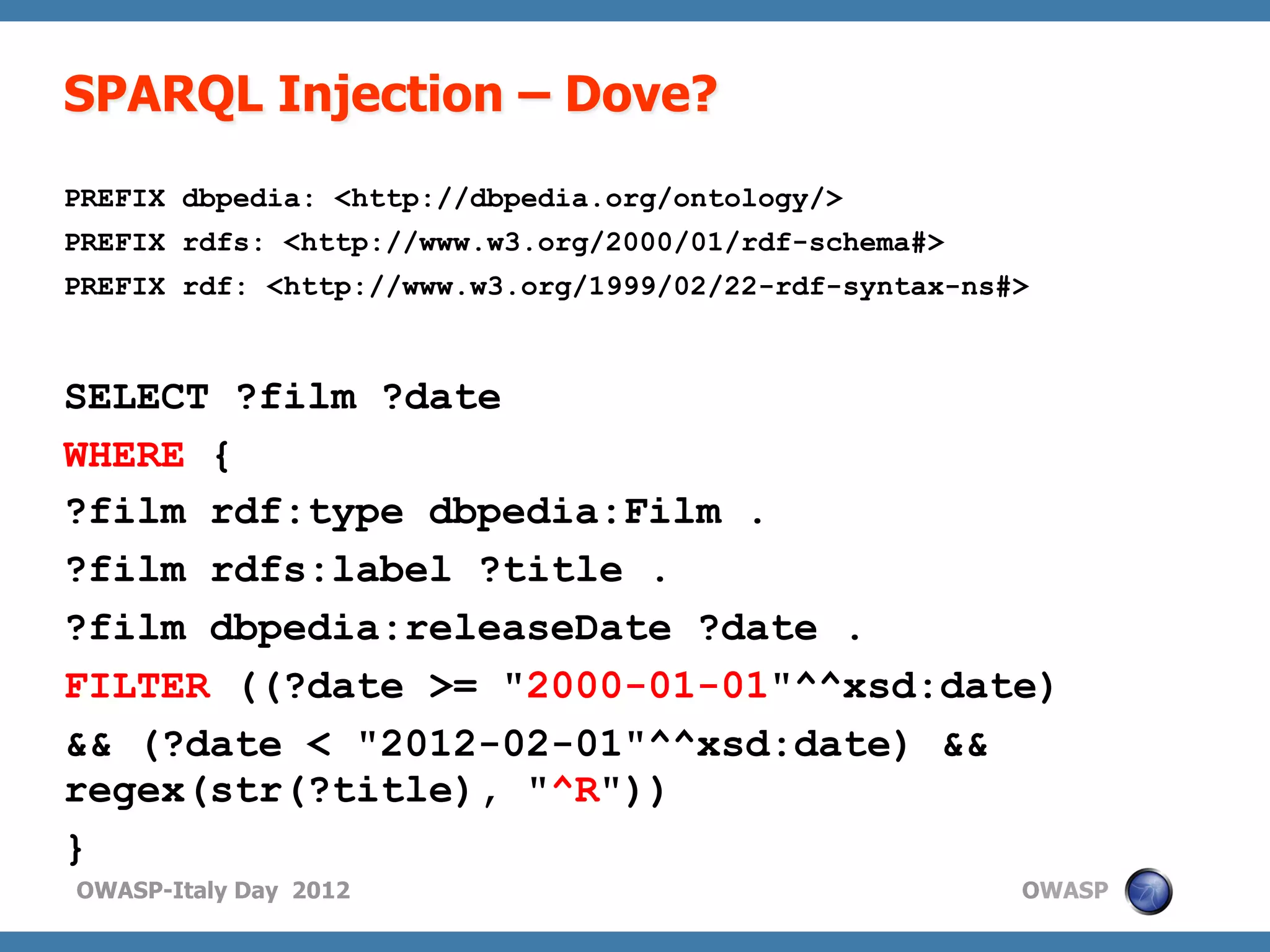 SPARQL Injection – Dove?
PREFIX dbpedia: <http://dbpedia.org/ontology/>
PREFIX rdfs: <http://www.w3.org/2000/01/rdf-schema#>
PREFIX rdf: <http://www.w3.org/1999/02/22-rdf-syntax-ns#>



SELECT ?film ?date
WHERE {
?film rdf:type dbpedia:Film .
?film rdfs:label ?title .
?film dbpedia:releaseDate ?date .
FILTER ((?date >= "2000-01-01"^^xsd:date)
&& (?date < "2012-02-01"^^xsd:date) &&
regex(str(?title), "^R"))
}
OWASP-Italy Day 2012                                    OWASP
 