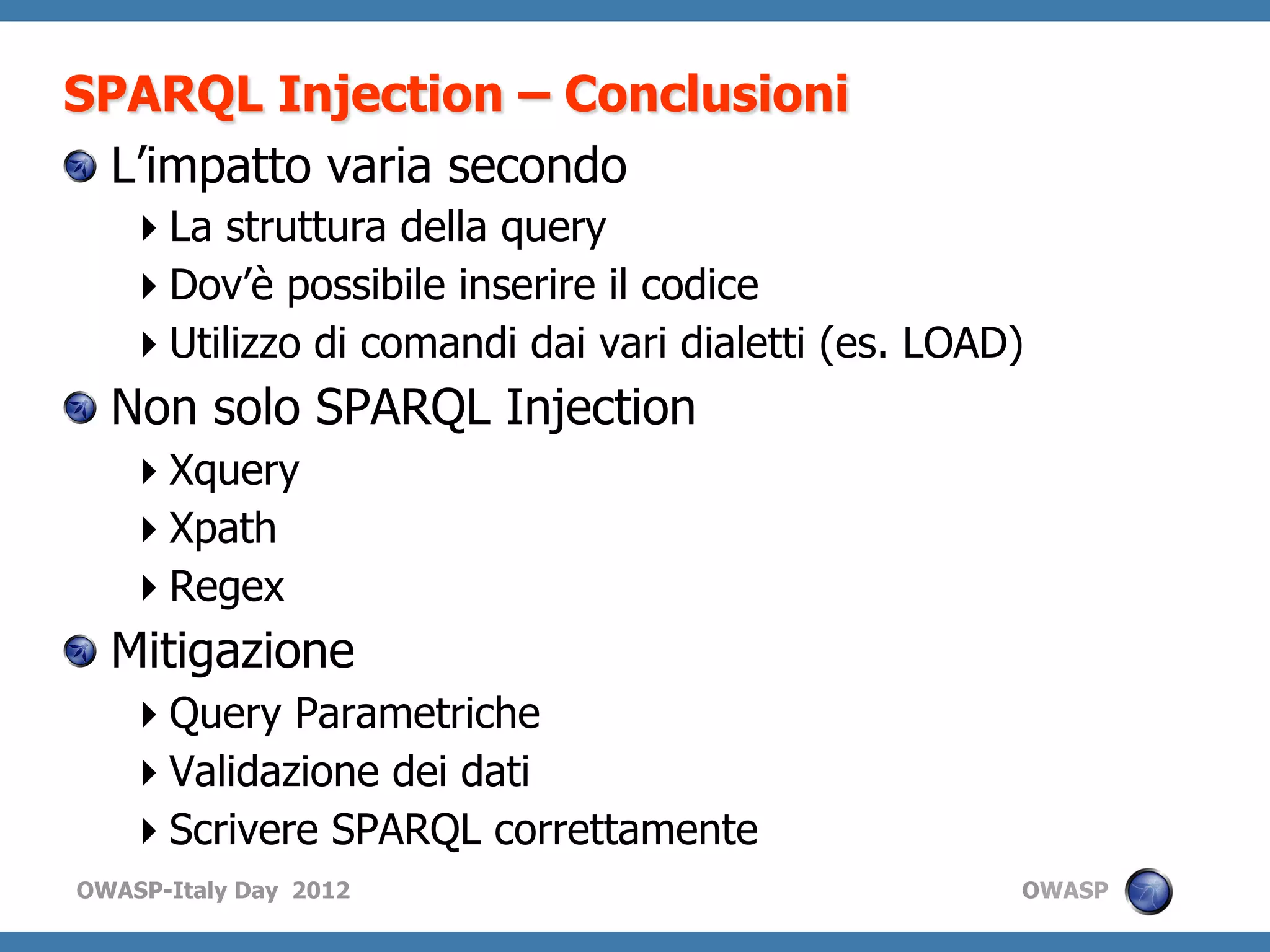 SPARQL Injection – Conclusioni
!   L’impatto varia secondo
    La struttura della query
    Dov’è possibile inserire il codice
    Utilizzo di comandi dai vari dialetti (es. LOAD)
!   Non solo SPARQL Injection
    Xquery
    Xpath
    Regex
!   Mitigazione
    Query Parametriche
    Validazione dei dati
    Scrivere SPARQL correttamente
OWASP-Italy Day 2012                                OWASP
 