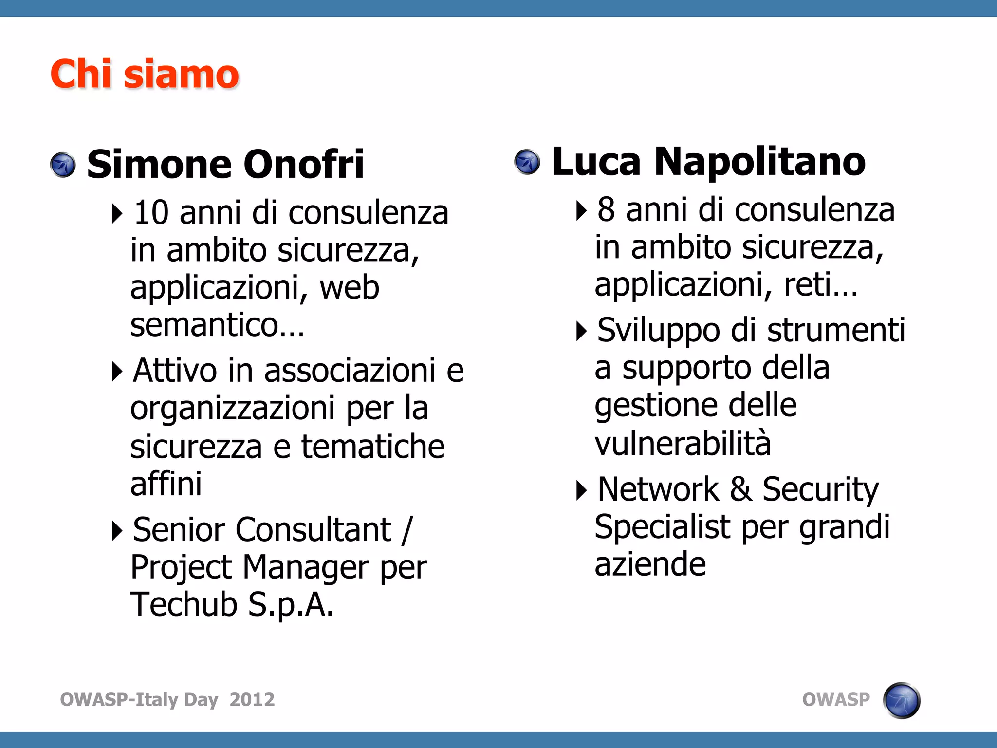 Chi siamo

!   Simone Onofri               !   Luca Napolitano
    10 anni di consulenza         8 anni di consulenza
    in ambito sicurezza,           in ambito sicurezza,
    applicazioni, web              applicazioni, reti…
    semantico…                     Sviluppo di strumenti
    Attivo in associazioni e      a supporto della
    organizzazioni per la          gestione delle
    sicurezza e tematiche          vulnerabilità
    affini                         Network & Security
    Senior Consultant /           Specialist per grandi
    Project Manager per            aziende
    Techub S.p.A.

OWASP-Italy Day 2012                              OWASP
 