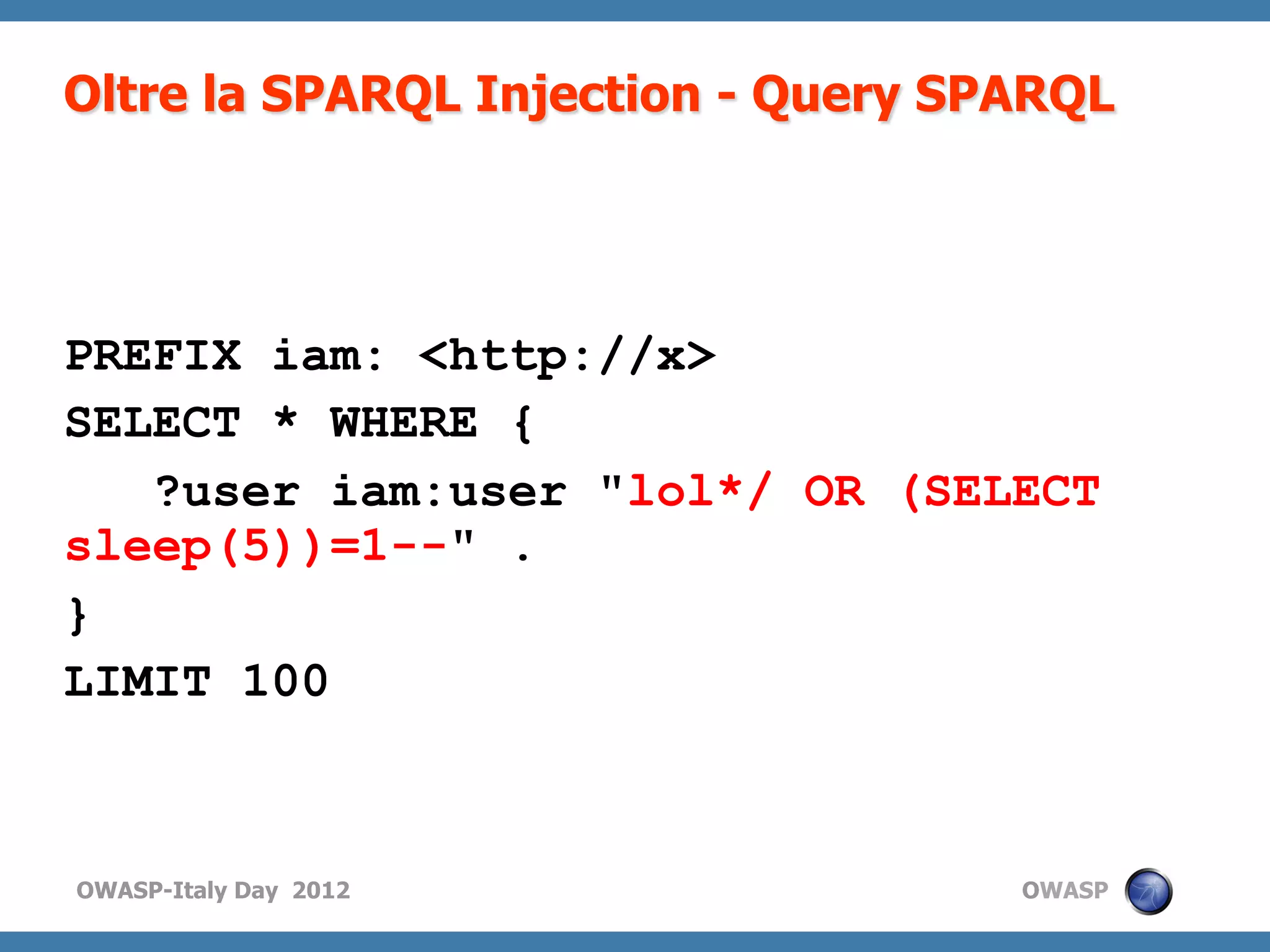 Oltre la SPARQL Injection - Query SPARQL




PREFIX iam: <http://x>
SELECT * WHERE {
   ?user iam:user "lol*/ OR (SELECT
sleep(5))=1--" .
}
LIMIT 100



OWASP-Italy Day 2012                OWASP
 