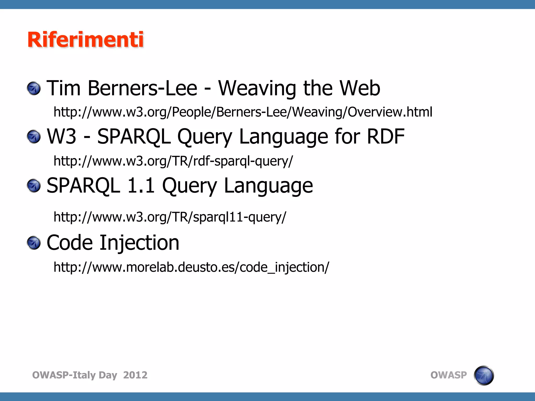 Riferimenti

!   Tim Berners-Lee - Weaving the Web
   http://www.w3.org/People/Berners-Lee/Weaving/Overview.html

!   W3 - SPARQL Query Language for RDF
   http://www.w3.org/TR/rdf-sparql-query/

!   SPARQL 1.1 Query Language
   http://www.w3.org/TR/sparql11-query/

!   Code Injection
   http://www.morelab.deusto.es/code_injection/




OWASP-Italy Day 2012                                        OWASP
 