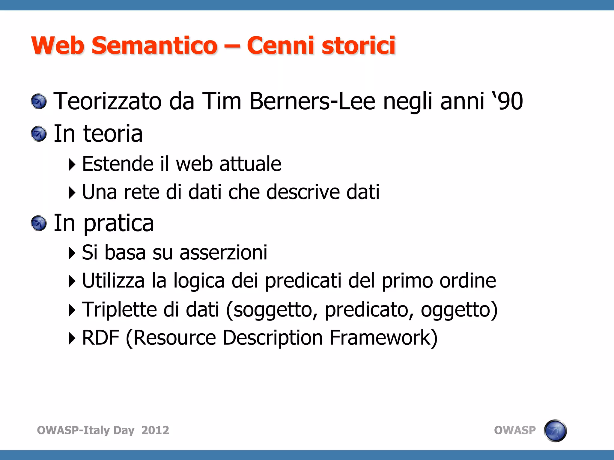 Web Semantico – Cenni storici

!   Teorizzato da Tim Berners-Lee negli anni ‘90
!   In teoria
    Estende il web attuale
    Una rete di dati che descrive dati
!   In pratica
    Si basa su asserzioni
    Utilizza la logica dei predicati del primo ordine
    Triplette di dati (soggetto, predicato, oggetto)
    RDF (Resource Description Framework)



OWASP-Italy Day 2012                                 OWASP
 