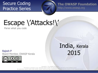 The OWASP Foundation
http://www.owasp.org
Escape ’Attacks!’
India, Kerala
2015
Rajesh P
Board Member, OWASP Kerala
Copyright © The OWASP Foundation
Permission is granted to copy, distribute and/or modify the document under the terms of the OWASP License
All trademarks, service marks, trade names, product names and logos appearing on the slides are the property of their respective owners
Secure Coding
Practice Series
Parse what you code
 