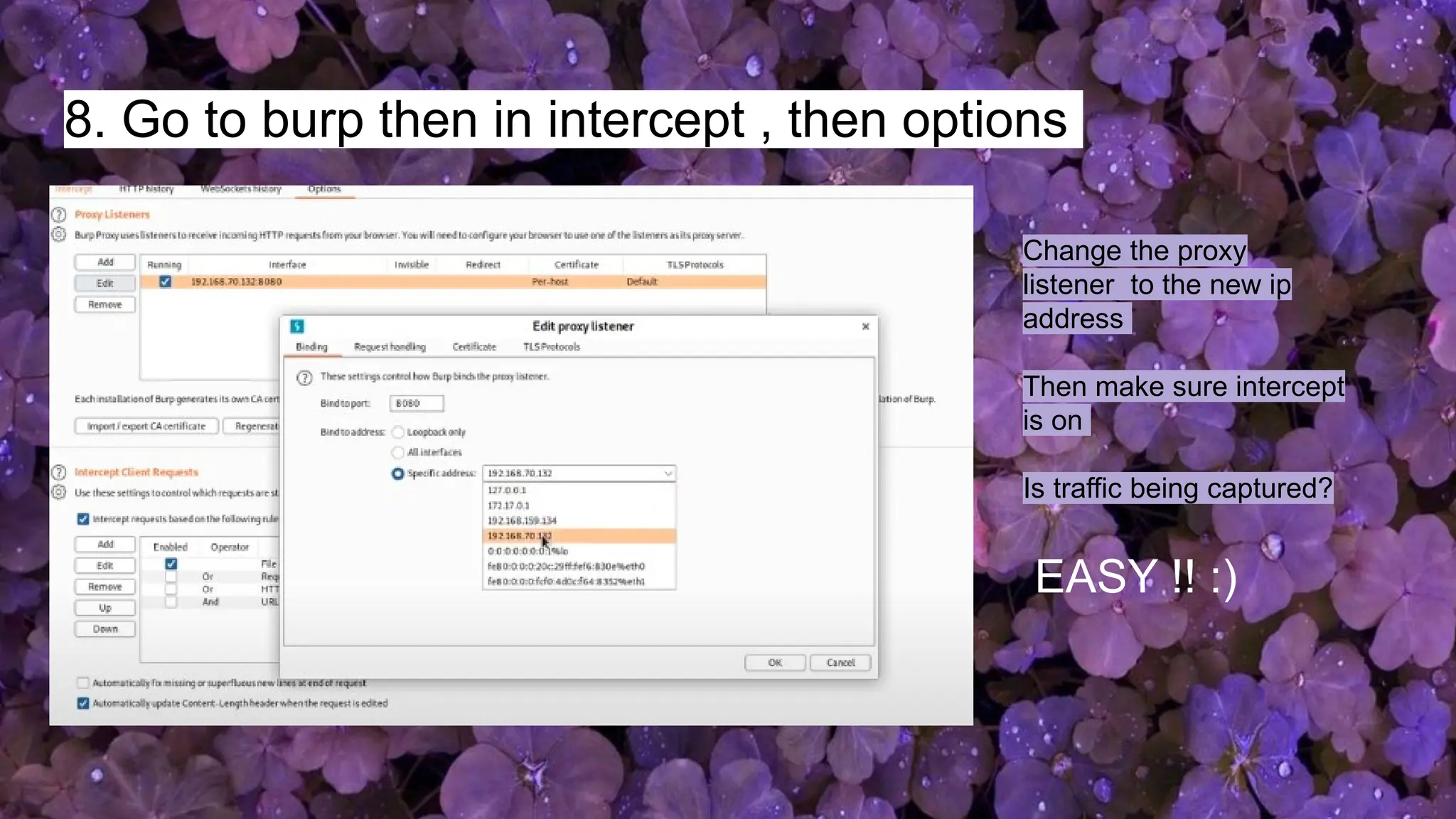 8. Go to burp then in intercept , then options
Change the proxy
listener to the new ip
address
Then make sure intercept
is on
Is traffic being captured?
EASY !! :)