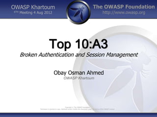 OWASP Khartoum                                                                              The OWASP Foundation
6TH   Meeting 4 Aug 2012                                                                                  http://www.owasp.org




                             Top 10:A3
      Broken Authentication and Session Management


                                    Obay Osman Ahmed
                                                  OWASP Khartoum




                                                       Copyright © The OWASP Foundation
                 Permission is granted to copy, distribute and/or modify this document under the terms of the OWASP License.
 
