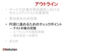 アウトライン
• サービス企業の買収案件における
セキュリティテストの重要性
• 買収案件の全体像
• 円滑に進めるためのチェックポイント
– テスト対象の把握
– ミーティングの事前準備
– 意思決定への関与
• まとめ
 