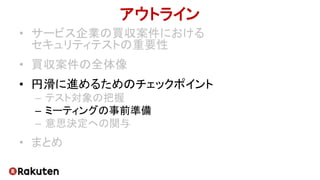 アウトライン
• サービス企業の買収案件における
セキュリティテストの重要性
• 買収案件の全体像
• 円滑に進めるためのチェックポイント
– テスト対象の把握
– ミーティングの事前準備
– 意思決定への関与
• まとめ
 