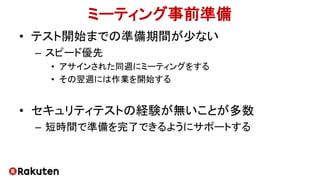 ミーティング事前準備
• テスト開始までの準備期間が少ない
– スピード優先
• アサインされた同週にミーティングをする
• その翌週には作業を開始する
• セキュリティテストの経験が無いことが多数
– 短時間で準備を完了できるようにサポートする
 