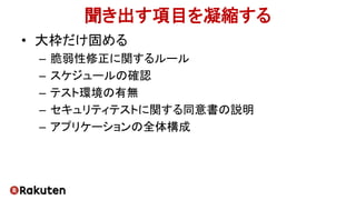 聞き出す項目を凝縮する
• 大枠だけ固める
– 脆弱性修正に関するルール
– スケジュールの確認
– テスト環境の有無
– セキュリティテストに関する同意書の説明
– アプリケーションの全体構成
 