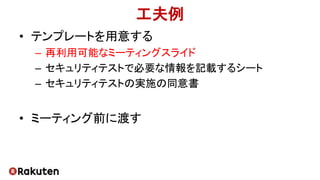 工夫例
• テンプレートを用意する
– 再利用可能なミーティングスライド
– セキュリティテストで必要な情報を記載するシート
– セキュリティテストの実施の同意書
• ミーティング前に渡す
 
