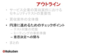 アウトライン
• サービス企業の買収案件における
セキュリティテストの重要性
• 買収案件の全体像
• 円滑に進めるためのチェックポイント
– テスト対象の把握
– ミーティングの事前準備
– 意思決定への関与
• まとめ
 