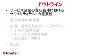 アウトライン
• サービス企業の買収案件における
セキュリティテストの重要性
• 買収案件の全体像
• 円滑に進めるためのチェックポイント
– テスト対象の把握
– ミーティングの事前準備
– 意思決定への関与
• まとめ
 