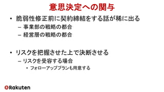 意思決定への関与
• 脆弱性修正前に契約締結をする話が稀に出る
– 事業部の戦略の都合
– 経営層の戦略の都合
• リスクを把握させた上で決断させる
– リスクを受容する場合
• フォローアッププランも用意する
 