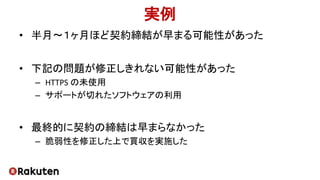 実例
• 半月〜１ヶ月ほど契約締結が早まる可能性があった
• 下記の問題が修正しきれない可能性があった
– HTTPS の未使用
– サポートが切れたソフトウェアの利用
• 最終的に契約の締結は早まらなかった
– 脆弱性を修正した上で買収を実施した
 