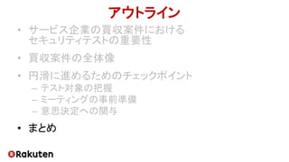 アウトライン
• サービス企業の買収案件における
セキュリティテストの重要性
• 買収案件の全体像
• 円滑に進めるためのチェックポイント
– テスト対象の把握
– ミーティングの事前準備
– 意思決定への関与
• まとめ
 