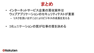 まとめ
• インターネットサービス企業の買収案件は
ウェブアプリケーションのセキュリティテストが重要
– リスクを洗い出すことによりビジネスの成長を支える
• コミュニケーションの質が仕事の質を決める
 