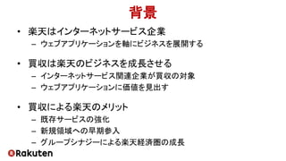 背景
• 楽天はインターネットサービス企業
– ウェブアプリケーションを軸にビジネスを展開する
• 買収は楽天のビジネスを成長させる
– インターネットサービス関連企業が買収の対象
– ウェブアプリケーションに価値を見出す
• 買収による楽天のメリット
– 既存サービスの強化
– 新規領域への早期参入
– グループシナジーによる楽天経済圏の成長
 